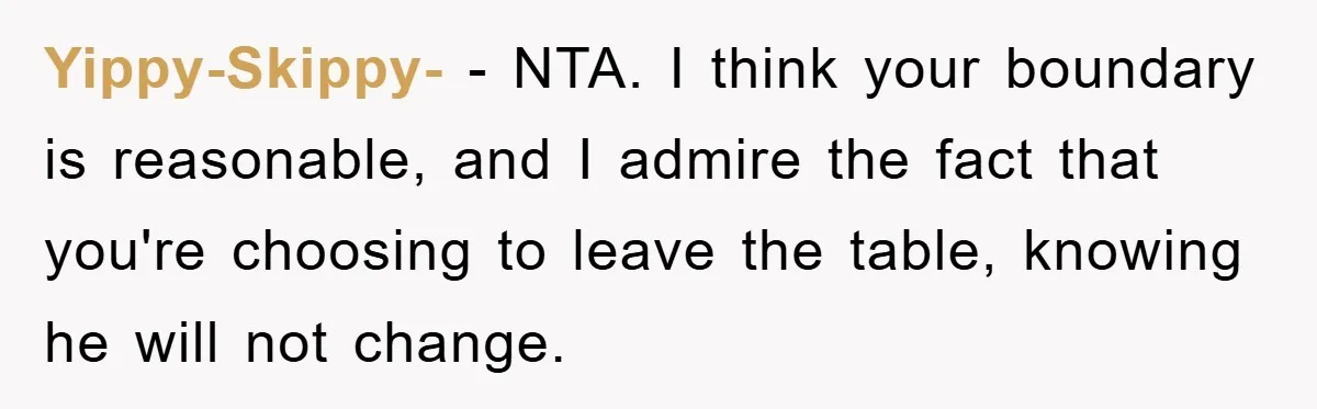 Yippy-Skippy- − NTA. I think your boundary is reasonable, and I admire the fact that you're choosing to leave the table, knowing he will not change.