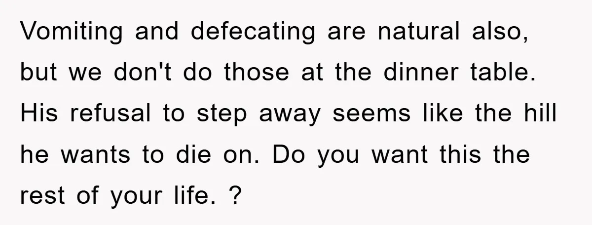 Vomiting and defecating are natural also, but we don't do those at the dinner table. His refusal to step away seems like the hill he wants to die on. Do...
