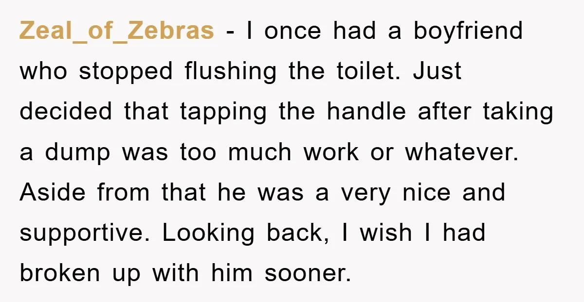 Zeal_of_Zebras − I once had a boyfriend who stopped flushing the toilet. Just decided that tapping the handle after taking a dump was too much work or whatever. Aside from...