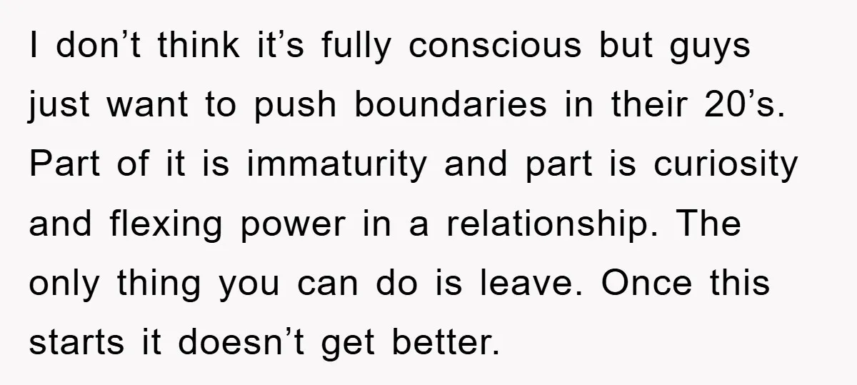 I don’t think it’s fully conscious but guys just want to push boundaries in their 20’s. Part of it is immaturity and part is curiosity and flexing power in a...