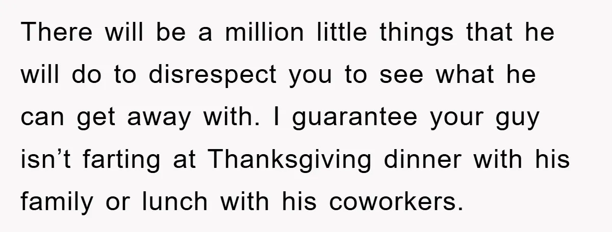 There will be a million little things that he will do to disrespect you to see what he can get away with. I guarantee your guy isn’t farting at Thanksgiving...