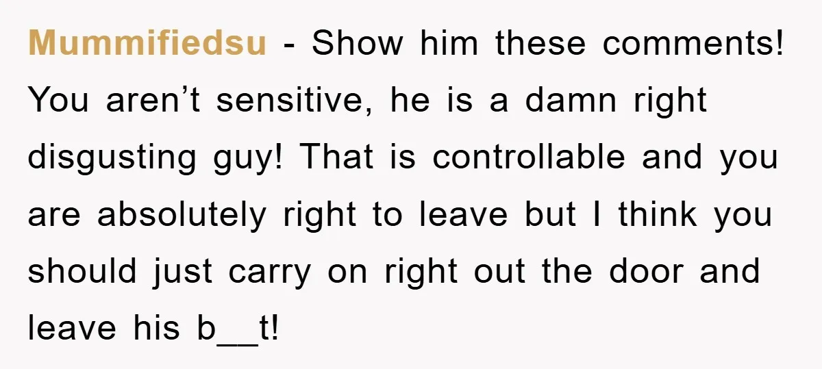 Mummifiedsu − Show him these comments! You aren’t sensitive, he is a damn right disgusting guy! That is controllable and you are absolutely right to leave but I think you...