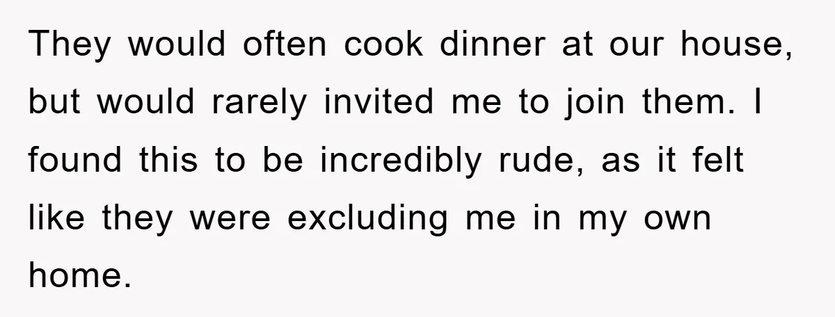 They would often cook dinner at our house, but would rarely invited me to join them. I found this to be incredibly rude, as it felt like they were excluding...
