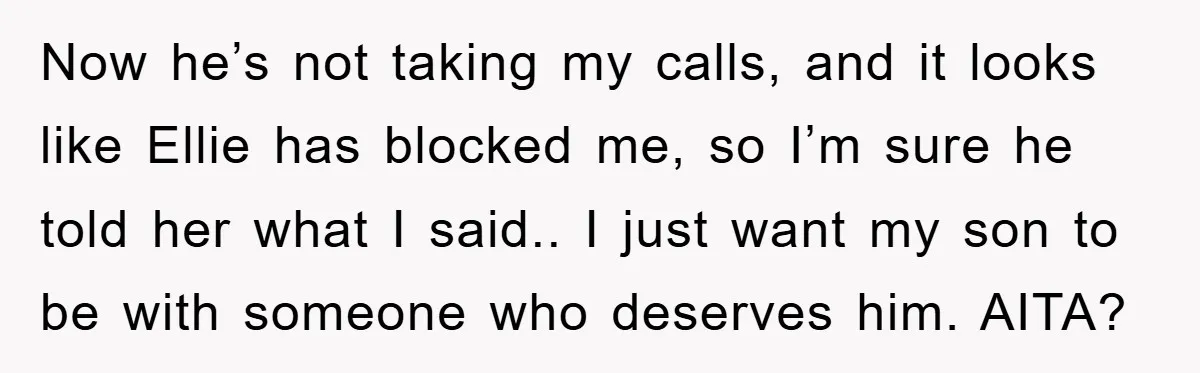 Now he’s not taking my calls, and it looks like Ellie has blocked me, so I’m sure he told her what I said.. I just want my son to be...