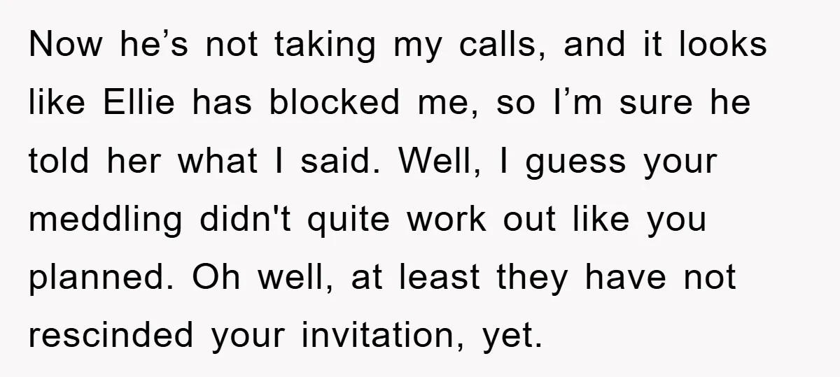 Now he’s not taking my calls, and it looks like Ellie has blocked me, so I’m sure he told her what I said. Well, I guess your meddling didn't quite...