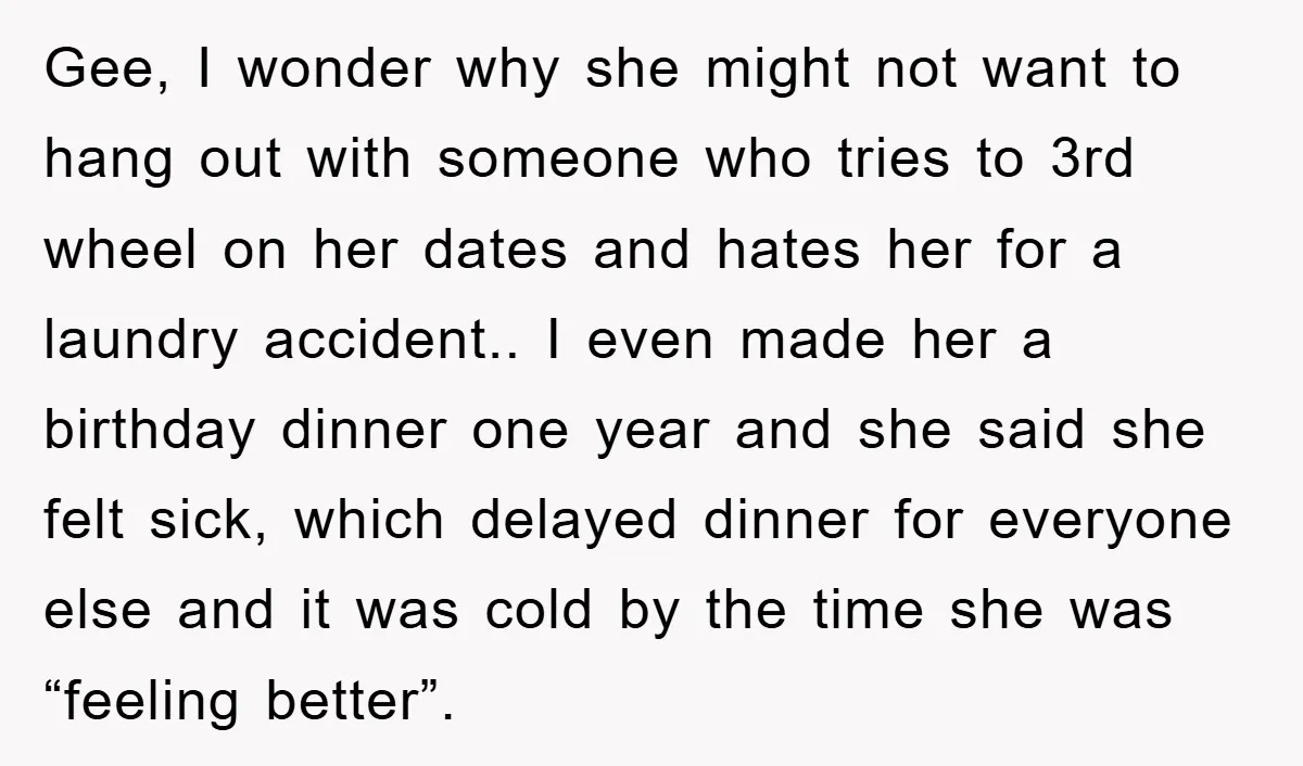Gee, I wonder why she might not want to hang out with someone who tries to 3rd wheel on her dates and hates her for a laundry accident.. I even...