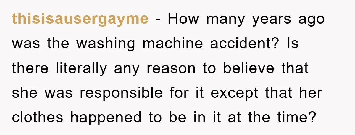 thisisausergayme - How many years ago was the washing machine accident? Is there literally any reason to believe that she was responsible for it except that her clothes happened to...