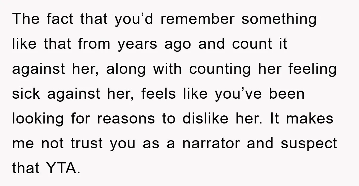The fact that you’d remember something like that from years ago and count it against her, along with counting her feeling sick against her, feels like you’ve been looking for...