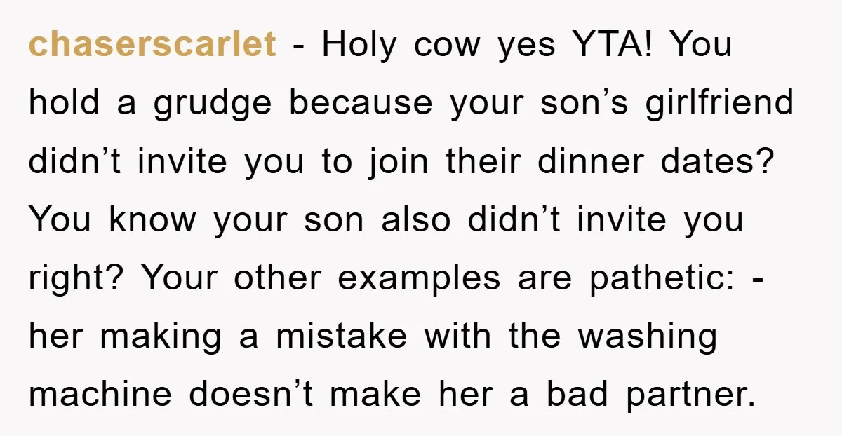 chaserscarlet - Holy cow yes YTA! You hold a grudge because your son’s girlfriend didn’t invite you to join their dinner dates? You know your son also didn’t invite you...