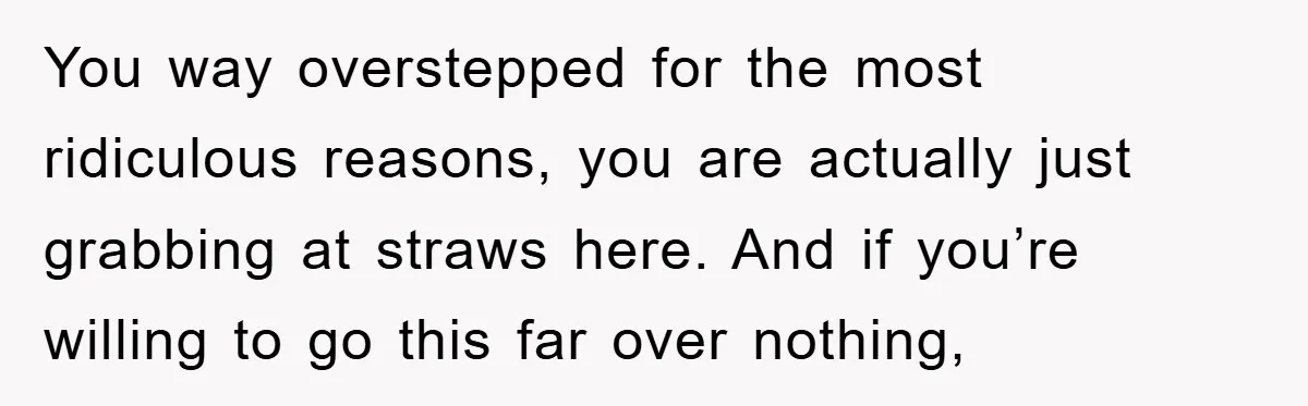 You way overstepped for the most ridiculous reasons, you are actually just grabbing at straws here. And if you’re willing to go this far over nothing,