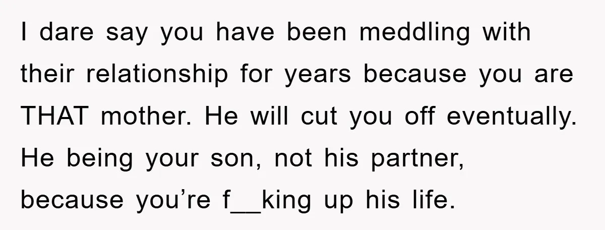 I dare say you have been meddling with their relationship for years because you are THAT mother. He will cut you off eventually. He being your son, not his partner,...