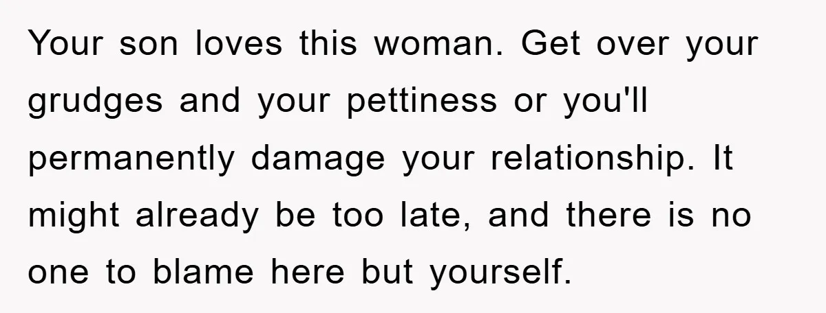 Your son loves this woman. Get over your grudges and your pettiness or you'll permanently damage your relationship. It might already be too late, and there is no one to...