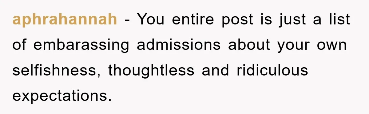 aphrahannah - You entire post is just a list of embarassing admissions about your own selfishness, thoughtless and ridiculous expectations.