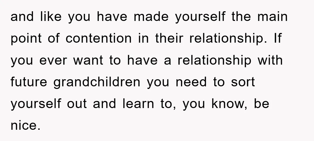 and like you have made yourself the main point of contention in their relationship. If you ever want to have a relationship with future grandchildren you need to sort yourself...