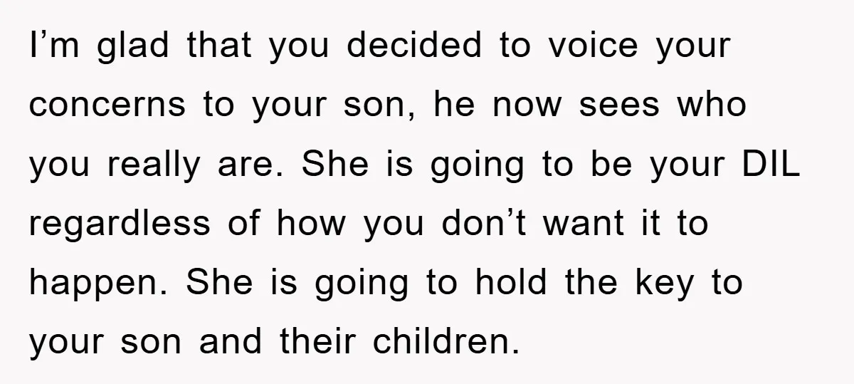 I’m glad that you decided to voice your concerns to your son, he now sees who you really are. She is going to be your DIL regardless of how you...