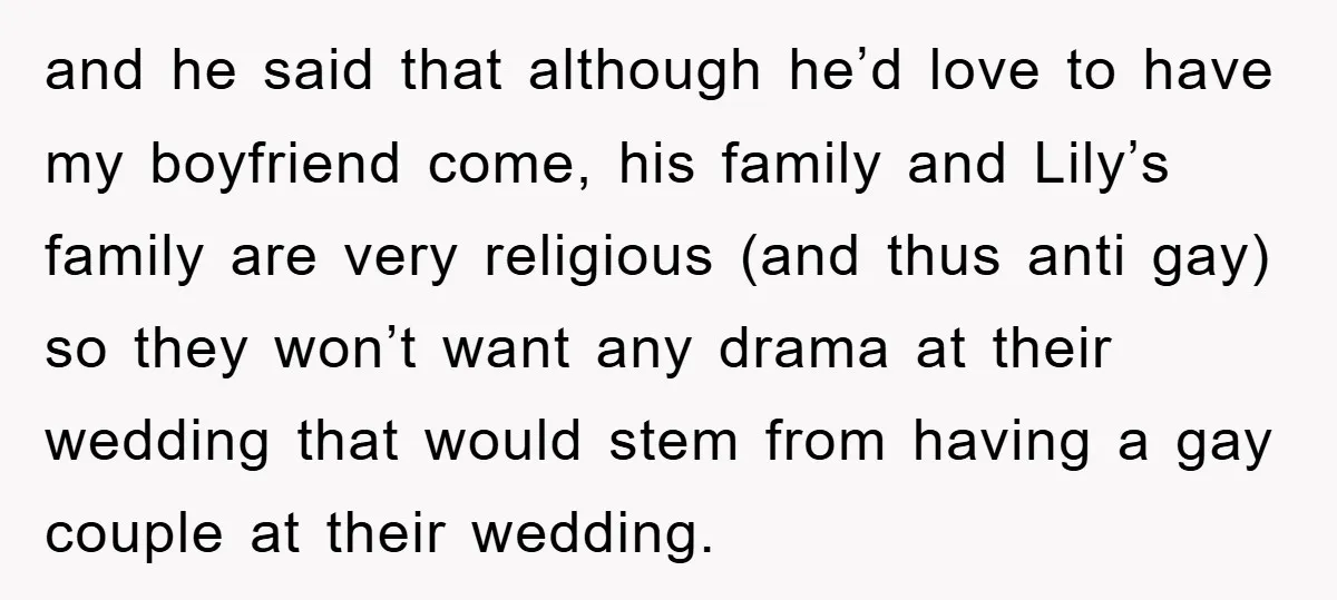 and he said that although he’d love to have my boyfriend come, his family and Lily’s family are very religious (and thus anti gay) so they won’t want any drama...