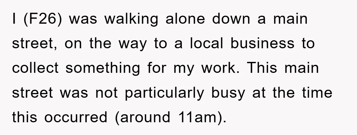 I (F26) was walking alone down a main street, on the way to a local business to collect something for my work. This main street was not particularly busy at...