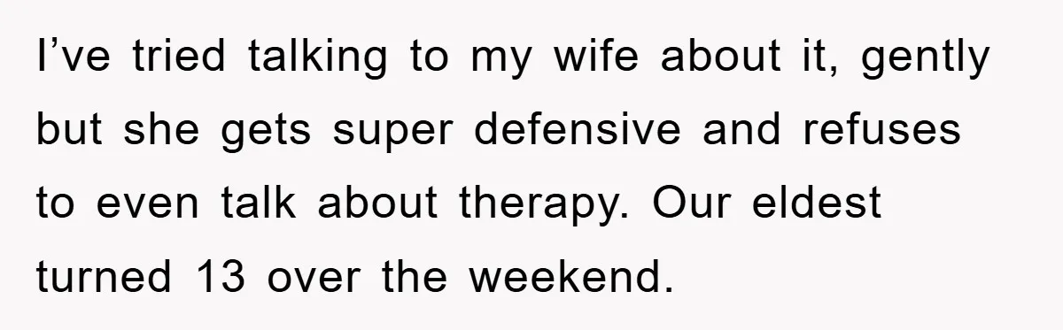 I’ve tried talking to my wife about it, gently but she gets super defensive and refuses to even talk about therapy. Our eldest turned 13 over the weekend.
