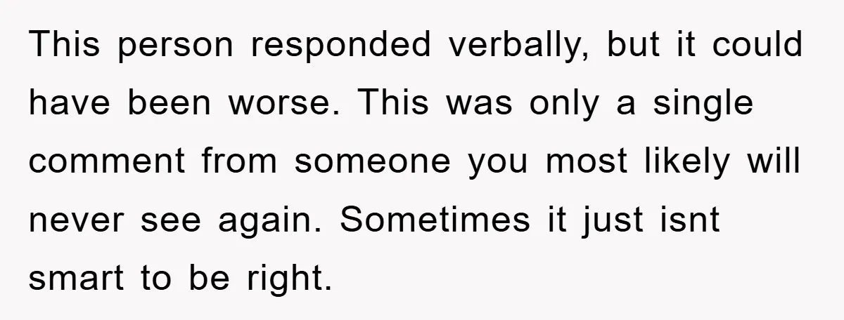 This person responded verbally, but it could have been worse. This was only a single comment from someone you most likely will never see again. Sometimes it just isnt smart...