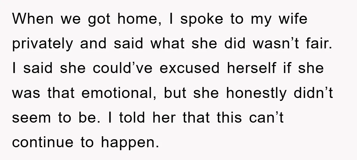 When we got home, I spoke to my wife privately and said what she did wasn’t fair. I said she could’ve excused herself if she was that emotional, but she...