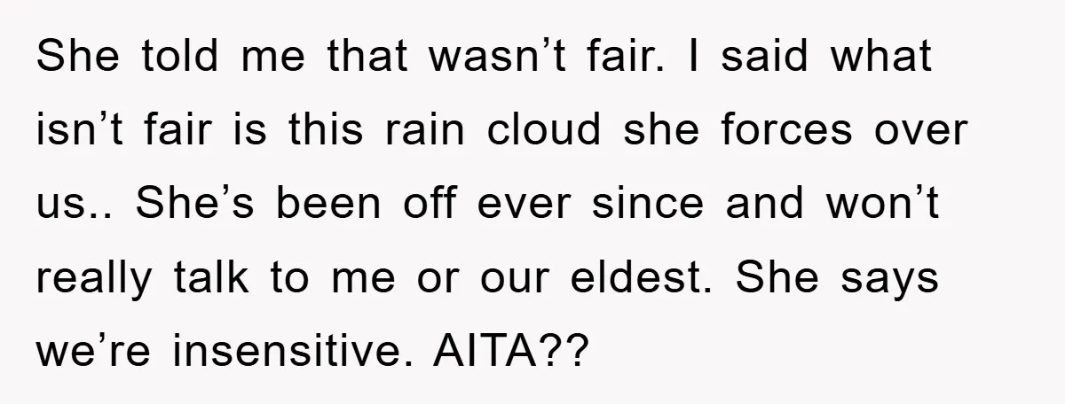 She told me that wasn’t fair. I said what isn’t fair is this rain cloud she forces over us.. She’s been off ever since and won’t really talk to me...