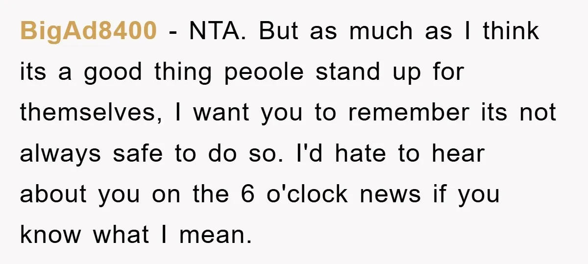 BigAd8400 − NTA. But as much as I think its a good thing peoole stand up for themselves, I want you to remember its not always safe to do so....