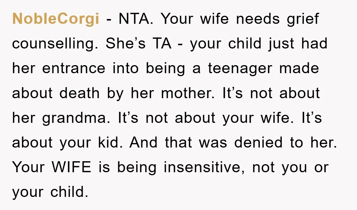 NobleCorgi − NTA. Your wife needs grief counselling. She’s TA - your child just had her entrance into being a teenager made about death by her mother. It’s not about...