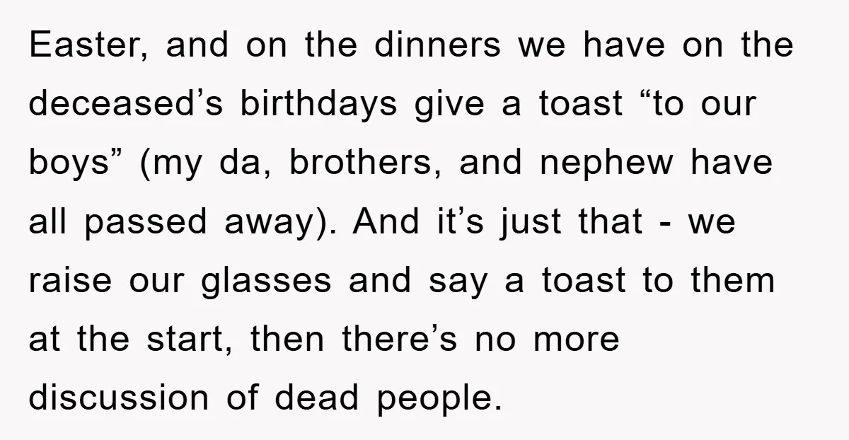 Easter, and on the dinners we have on the deceased’s birthdays give a toast “to our boys” (my da, brothers, and nephew have all passed away). And it’s just that...