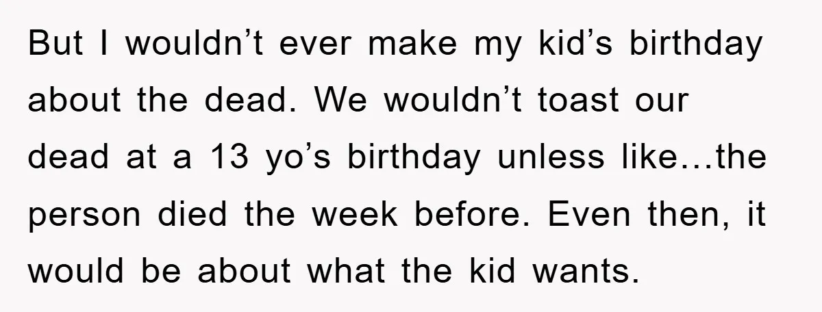But I wouldn’t ever make my kid’s birthday about the dead. We wouldn’t toast our dead at a 13 yo’s birthday unless like…the person died the week before. Even then,...