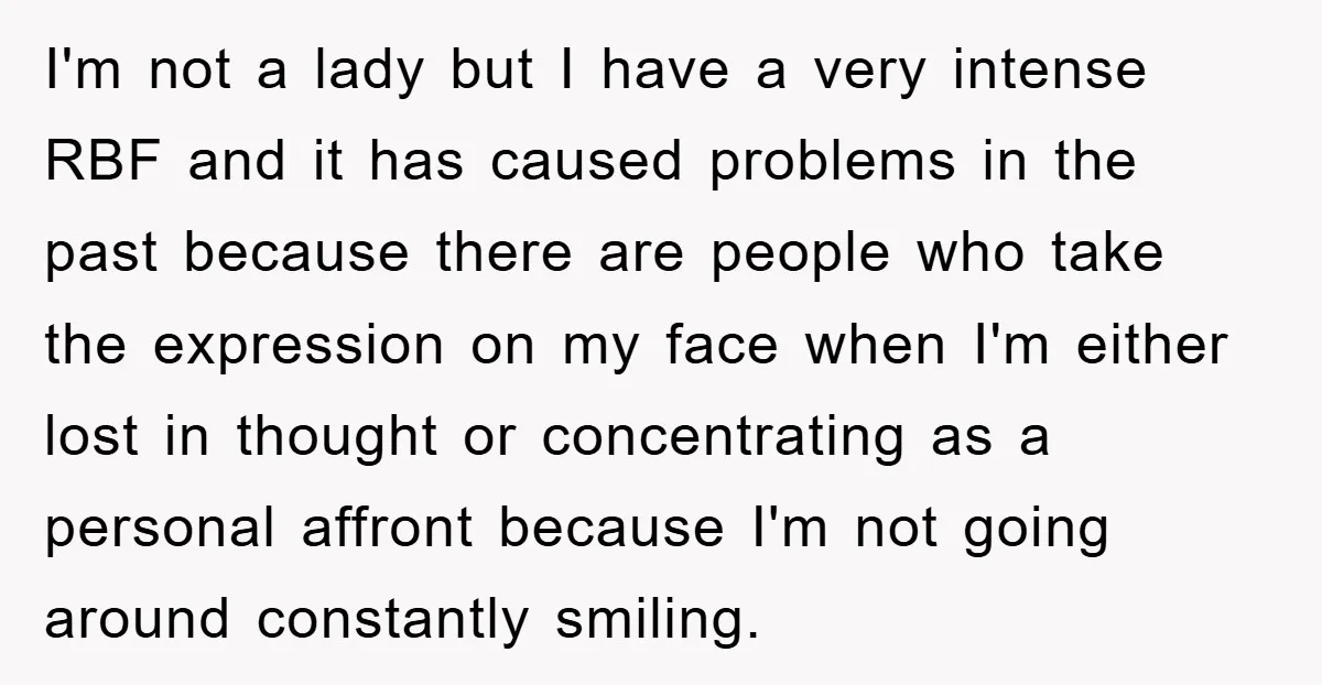 I'm not a lady but I have a very intense RBF and it has caused problems in the past because there are people who take the expression on my face...