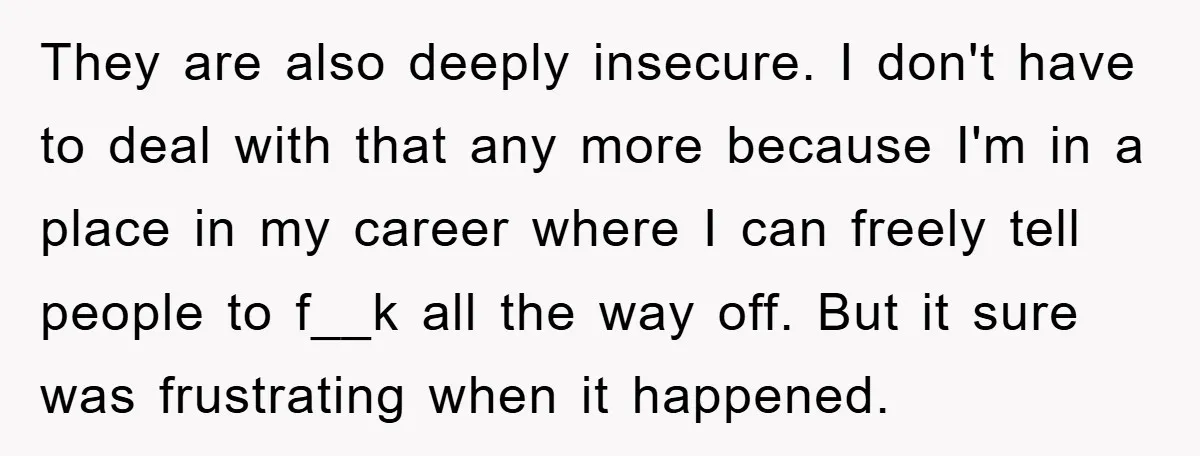 They are also deeply insecure. I don't have to deal with that any more because I'm in a place in my career where I can freely tell people to f__k...
