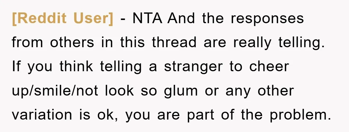 [Reddit User] − NTA And the responses from others in this thread are really telling. If you think telling a stranger to cheer up/smile/not look so glum or any other...