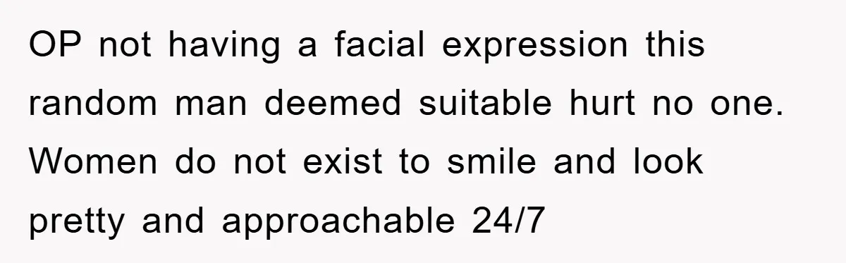 OP not having a facial expression this random man deemed suitable hurt no one. Women do not exist to smile and look pretty and approachable 24/7