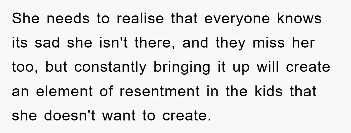 She needs to realise that everyone knows its sad she isn't there, and they miss her too, but constantly bringing it up will create an element of resentment in the...