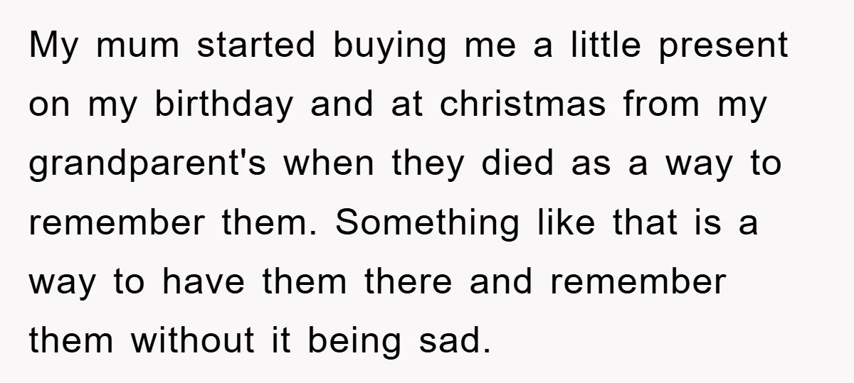 My mum started buying me a little present on my birthday and at christmas from my grandparent's when they died as a way to remember them. Something like that is...