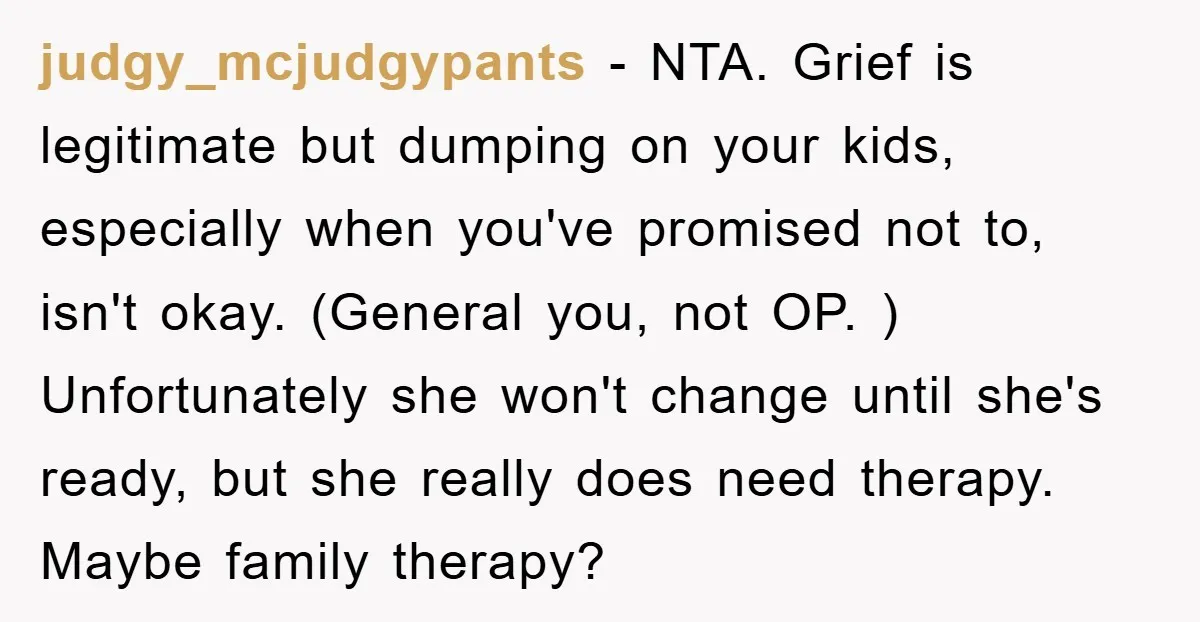 judgy_mcjudgypants − NTA. Grief is legitimate but dumping on your kids, especially when you've promised not to, isn't okay. (General you, not OP. ) Unfortunately she won't change until she's...