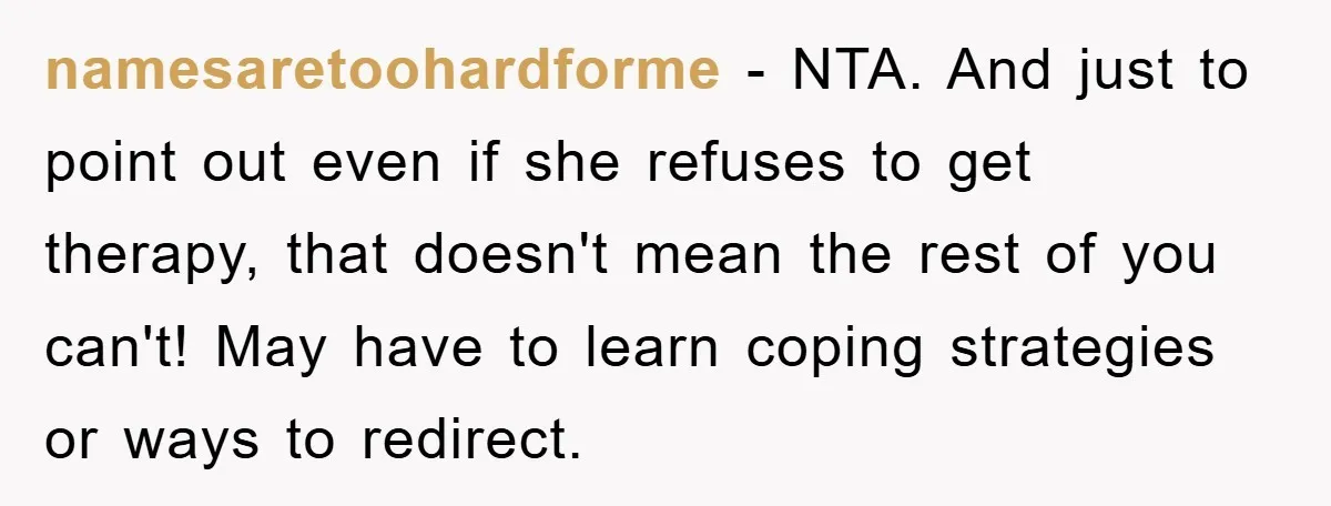 namesaretoohardforme − NTA. And just to point out even if she refuses to get therapy, that doesn't mean the rest of you can't! May have to learn coping strategies or...