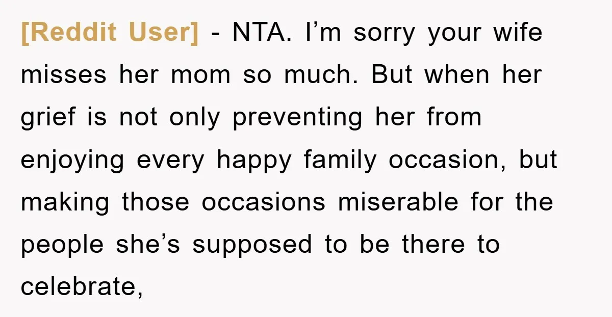 [Reddit User] − NTA. I’m sorry your wife misses her mom so much. But when her grief is not only preventing her from enjoying every happy family occasion, but making...