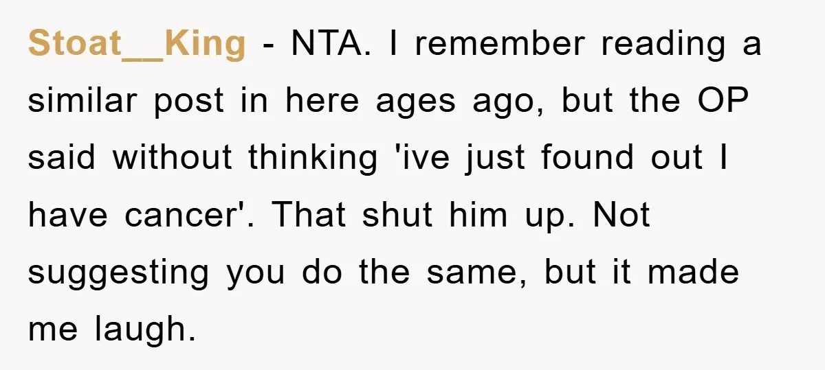 Stoat__King − NTA. I remember reading a similar post in here ages ago, but the OP said without thinking 'ive just found out I have cancer'. That shut him up....