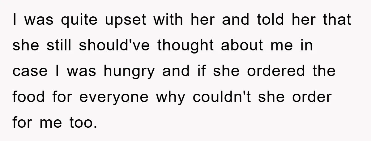 I was quite upset with her and told her that she still should've thought about me in case I was hungry and if she ordered the food for everyone why...