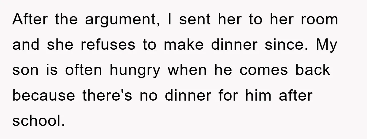 After the argument, I sent her to her room and she refuses to make dinner since. My son is often hungry when he comes back because there's no dinner for...