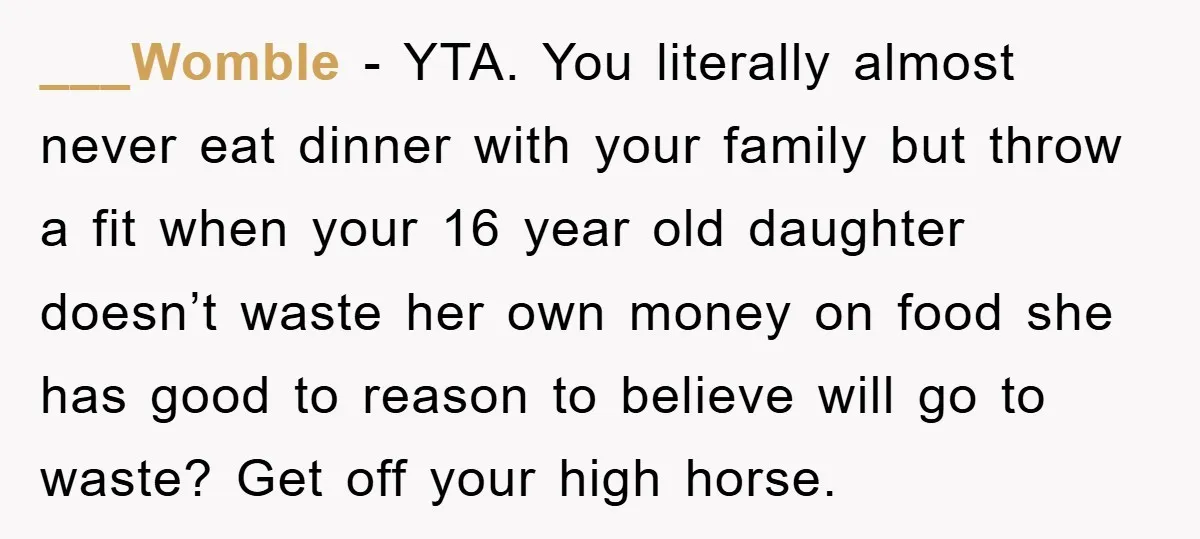 ___Womble − YTA. You literally almost never eat dinner with your family but throw a fit when your 16 year old daughter doesn’t waste her own money on food she...
