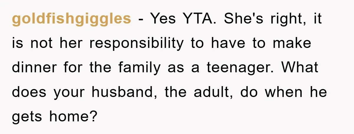 goldfishgiggles − Yes YTA. She's right, it is not her responsibility to have to make dinner for the family as a teenager. What does your husband, the adult, do when...