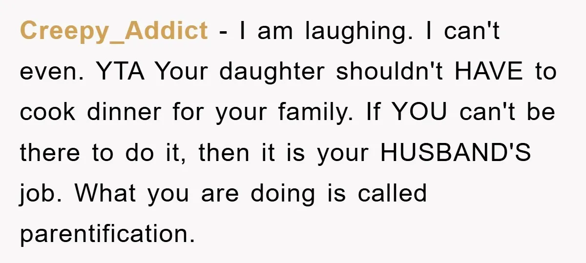 Creepy_Addict − I am laughing. I can't even. YTA Your daughter shouldn't HAVE to cook dinner for your family. If YOU can't be there to do it, then it is...
