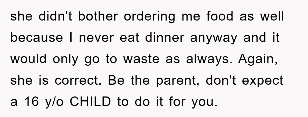she didn't bother ordering me food as well because I never eat dinner anyway and it would only go to waste as always. Again, she is correct. Be the parent,...