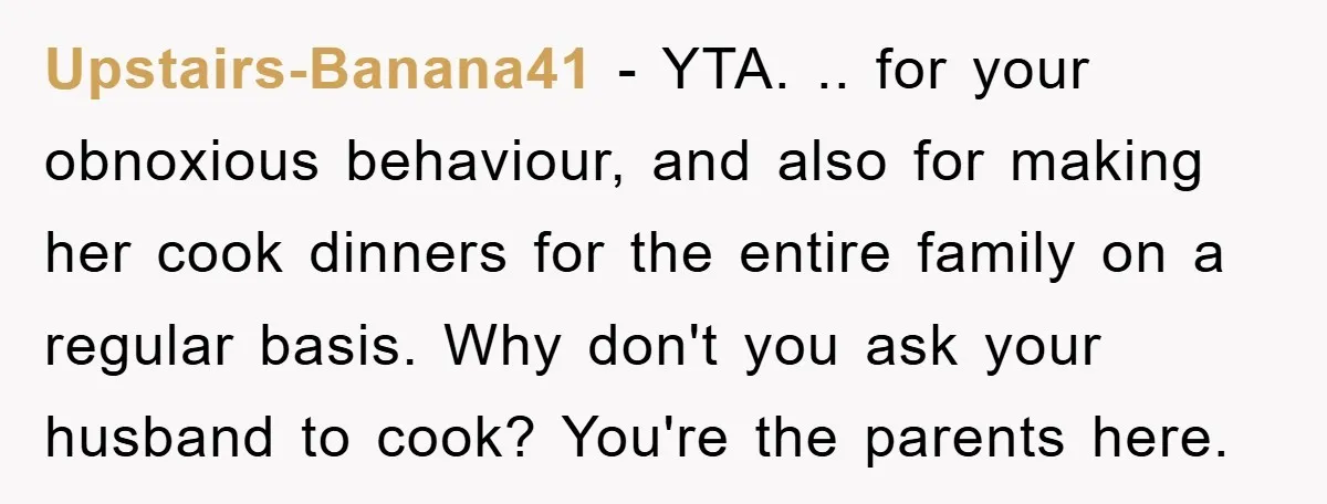 Upstairs-Banana41 − YTA. .. for your obnoxious behaviour, and also for making her cook dinners for the entire family on a regular basis. Why don't you ask your husband to...