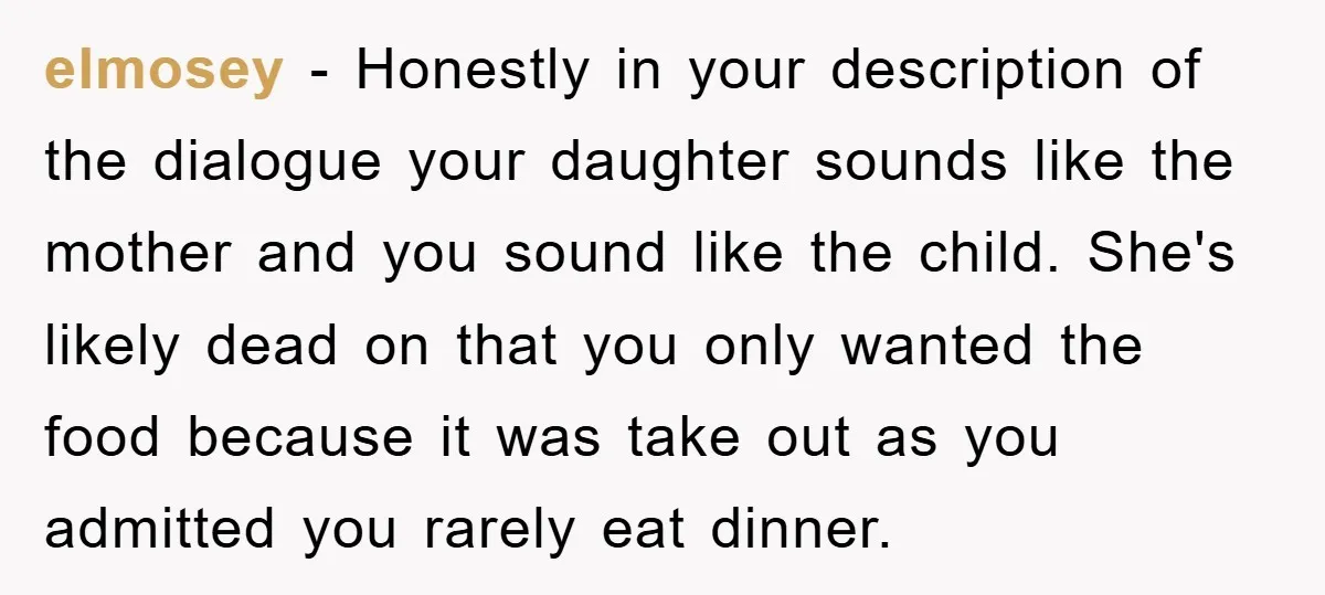 elmosey − Honestly in your description of the dialogue your daughter sounds like the mother and you sound like the child. She's likely dead on that you only wanted the...
