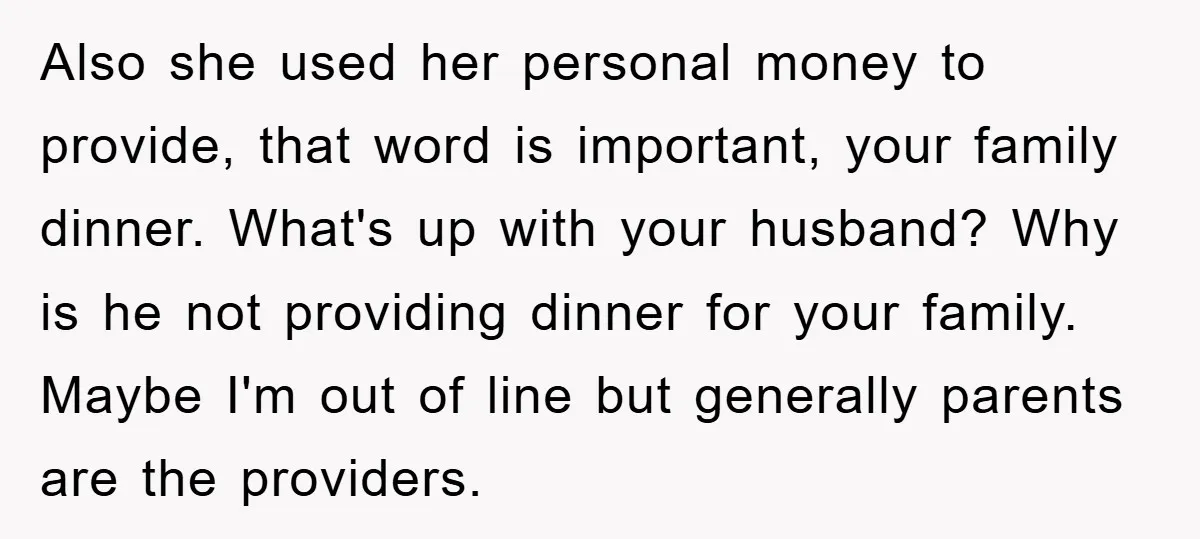 Also she used her personal money to provide, that word is important, your family dinner. What's up with your husband? Why is he not providing dinner for your family. Maybe...