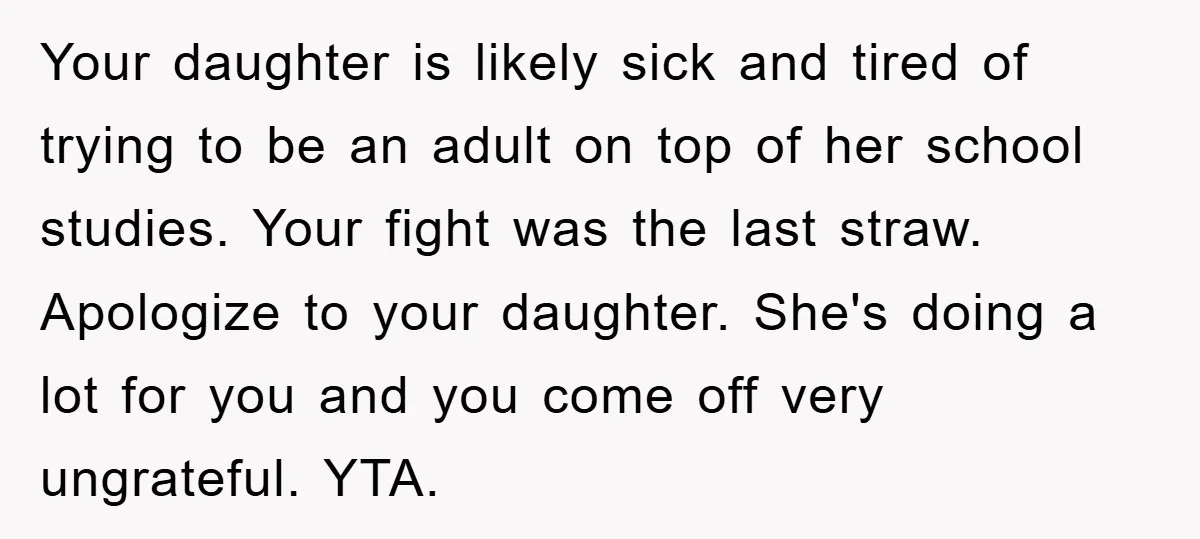 Your daughter is likely sick and tired of trying to be an adult on top of her school studies. Your fight was the last straw. Apologize to your daughter. She's...