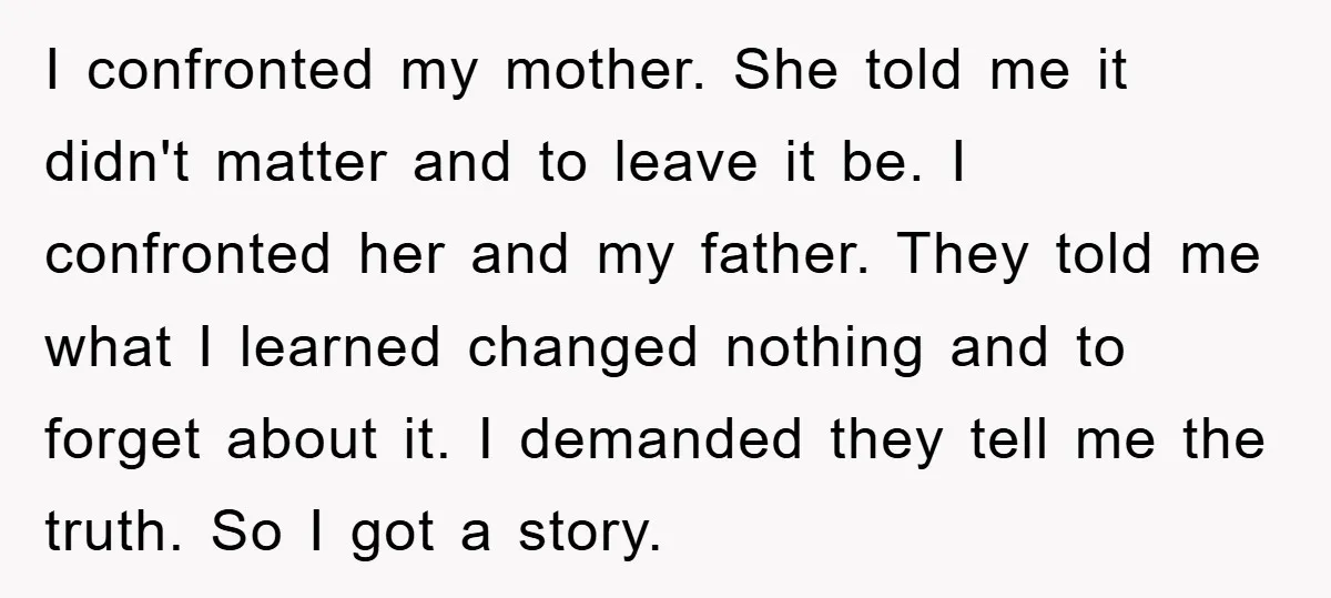 I confronted my mother. She told me it didn't matter and to leave it be. I confronted her and my father. They told me what I learned changed nothing and...